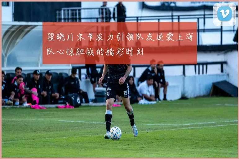 翟晓川末节发力引领队友逆袭上海队心惊胆战的精彩时刻