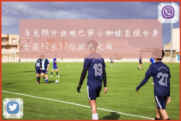马竞预计拒绝巴萨小蜘蛛首报价要价在12至13亿欧元之间