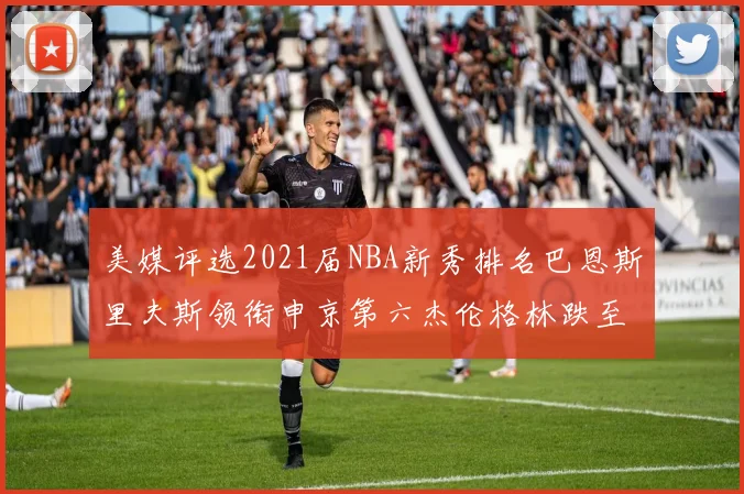 美媒评选2021届NBA新秀排名巴恩斯里夫斯领衔申京第六杰伦格林跌至第九