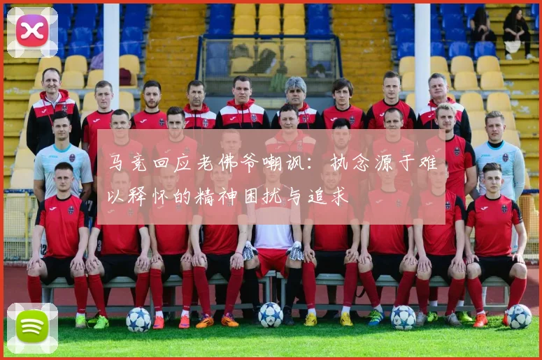 马竞回应老佛爷嘲讽：执念源于难以释怀的精神困扰与追求