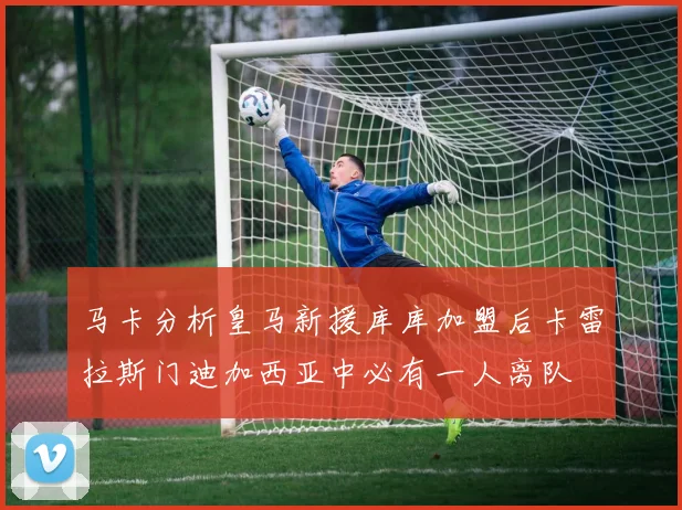 马卡分析皇马新援库库加盟后卡雷拉斯门迪加西亚中必有一人离队