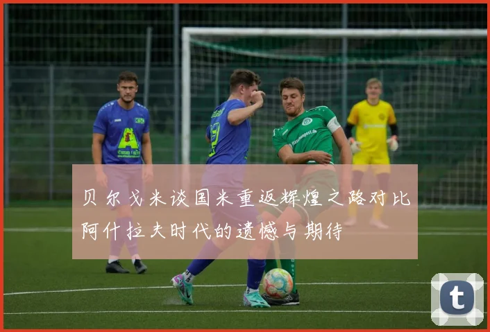 贝尔戈米谈国米重返辉煌之路对比阿什拉夫时代的遗憾与期待