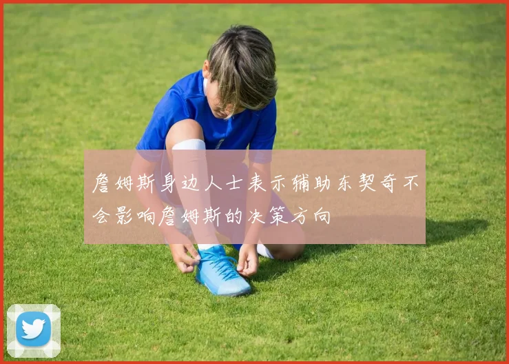 詹姆斯身边人士表示辅助东契奇不会影响詹姆斯的决策方向
