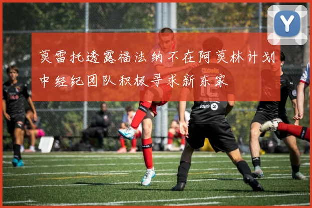 莫雷托透露福法纳不在阿莫林计划中经纪团队积极寻求新东家