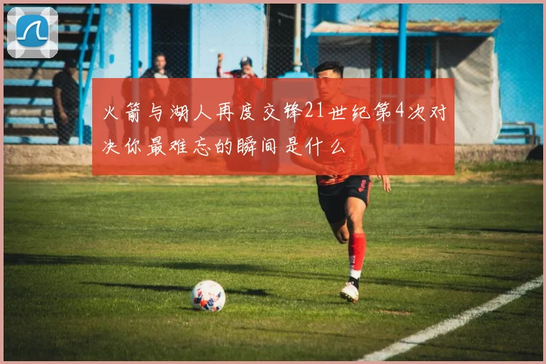 火箭与湖人再度交锋21世纪第4次对决你最难忘的瞬间是什么