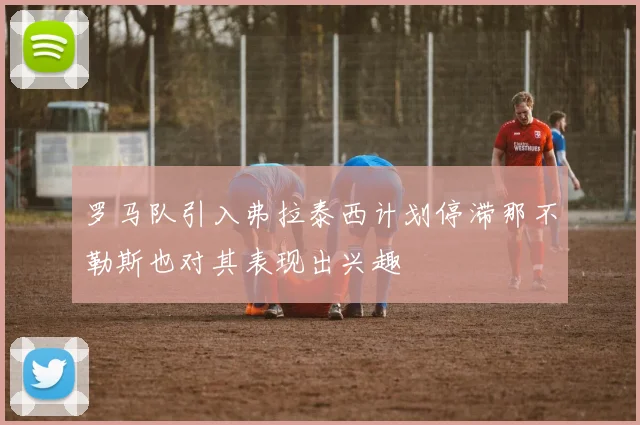罗马队引入弗拉泰西计划停滞那不勒斯也对其表现出兴趣