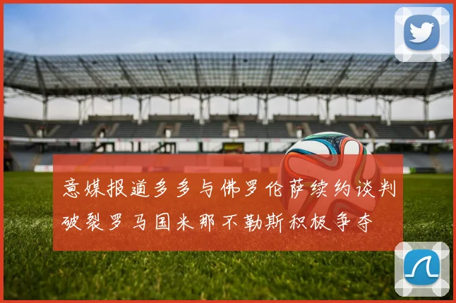 意媒报道多多与佛罗伦萨续约谈判破裂罗马国米那不勒斯积极争夺