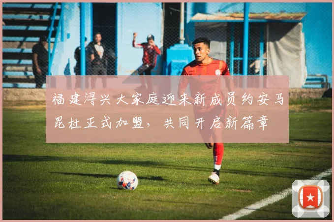 福建浔兴大家庭迎来新成员约安马昆杜正式加盟，共同开启新篇章