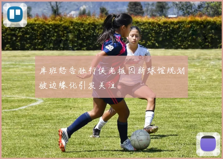 库班怒告独行侠老板因新球馆规划被边缘化引发关注