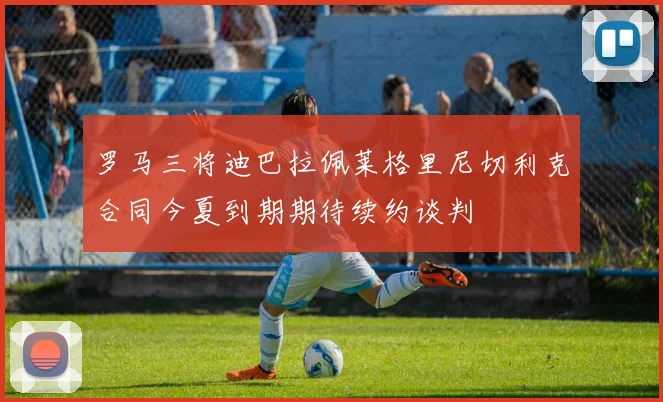 罗马三将迪巴拉佩莱格里尼切利克合同今夏到期期待续约谈判