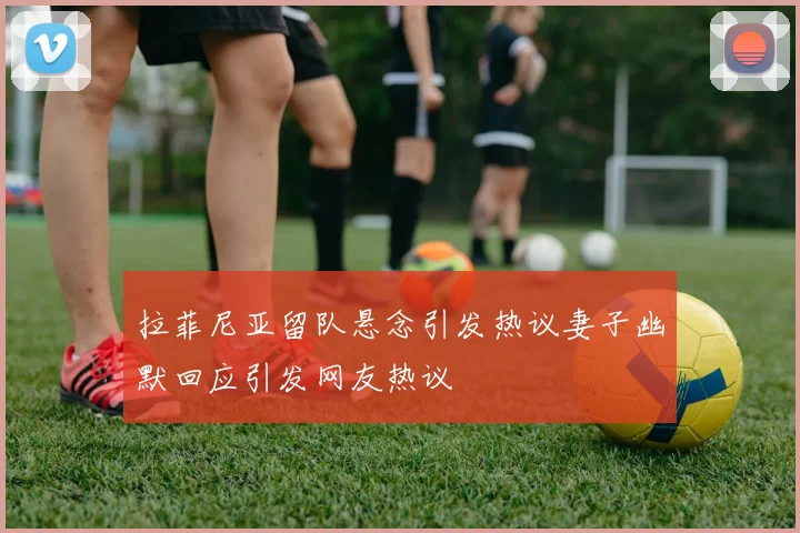 拉菲尼亚留队悬念引发热议妻子幽默回应引发网友热议