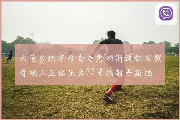 大范分析字母哥与詹姆斯适配东契奇湖人应优先为77寻找射手搭档