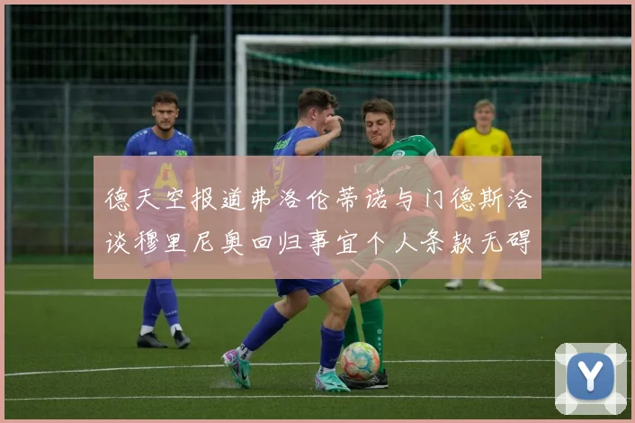 德天空报道弗洛伦蒂诺与门德斯洽谈穆里尼奥回归事宜个人条款无碍