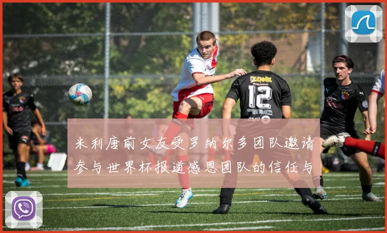 米利唐前女友受罗纳尔多团队邀请参与世界杯报道感恩团队的信任与支持