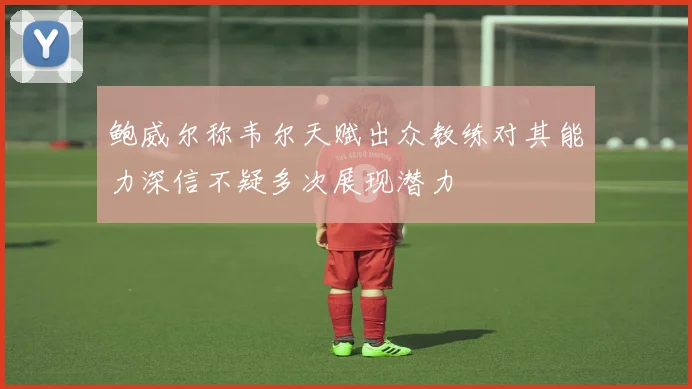 鲍威尔称韦尔天赋出众教练对其能力深信不疑多次展现潜力
