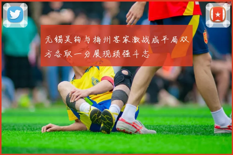 无锡吴钩与梅州客家激战成平局双方各取一分展现顽强斗志