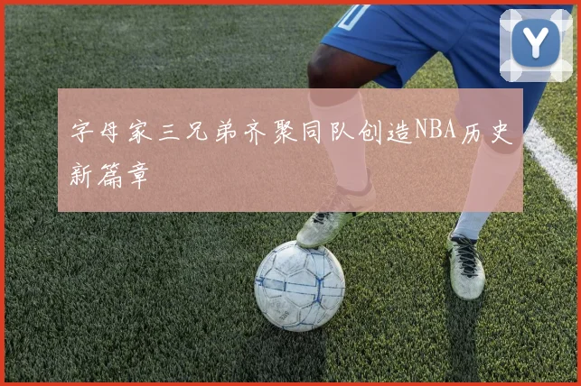 字母家三兄弟齐聚同队创造NBA历史新篇章