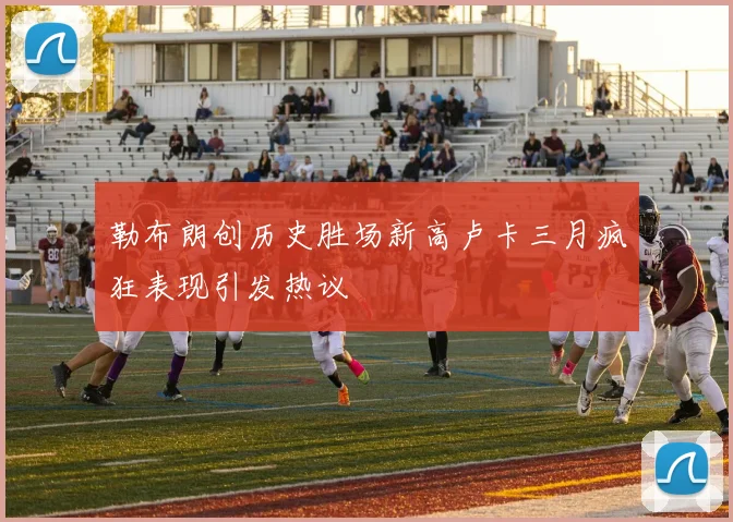 勒布朗创历史胜场新高卢卡三月疯狂表现引发热议