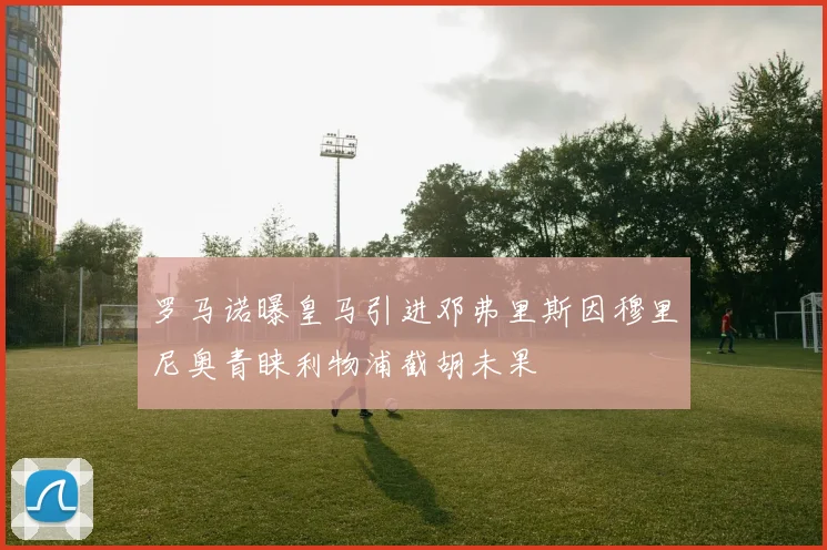 罗马诺曝皇马引进邓弗里斯因穆里尼奥青睐利物浦截胡未果